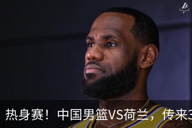 热身赛！中国男篮VS荷兰，传来3好消息和1坏消息，杨瀚森确定出战